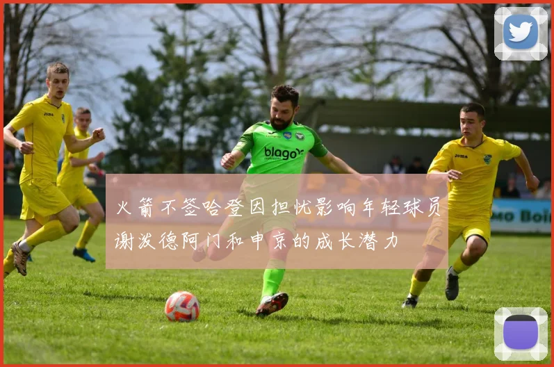 火箭不签哈登因担忧影响年轻球员谢泼德阿门和申京的成长潜力