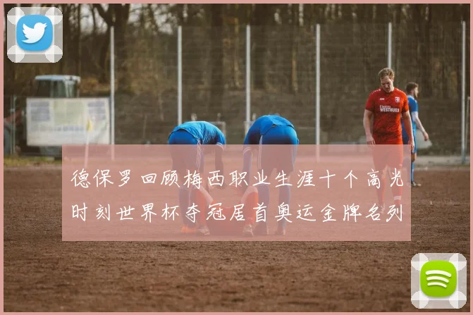 德保罗回顾梅西职业生涯十个高光时刻世界杯夺冠居首奥运金牌名列第四