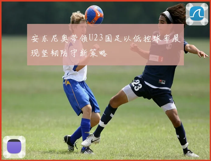 安东尼奥带领U23国足以低控球率展现坚韧防守新策略