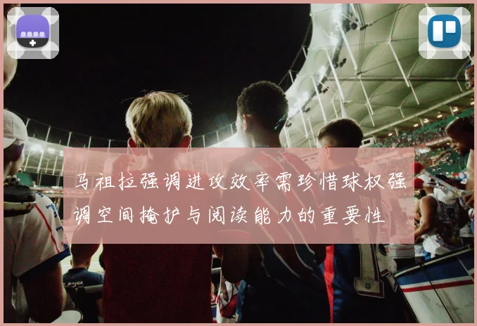 马祖拉强调进攻效率需珍惜球权强调空间掩护与阅读能力的重要性