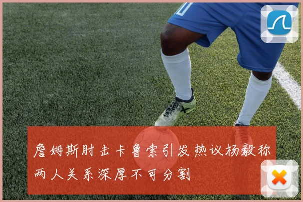 詹姆斯肘击卡鲁索引发热议杨毅称两人关系深厚不可分割