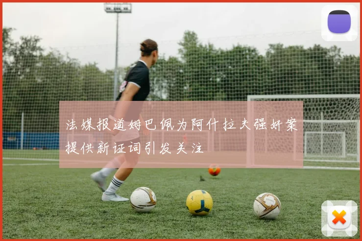 法媒报道姆巴佩为阿什拉夫强奸案提供新证词引发关注