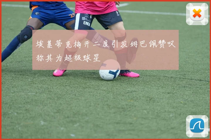 埃基蒂克梅开二度引发姆巴佩赞叹称其为超级球星