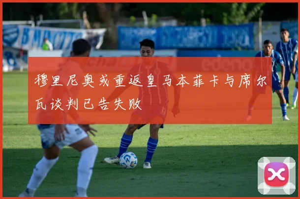 穆里尼奥或重返皇马本菲卡与席尔瓦谈判已告失败