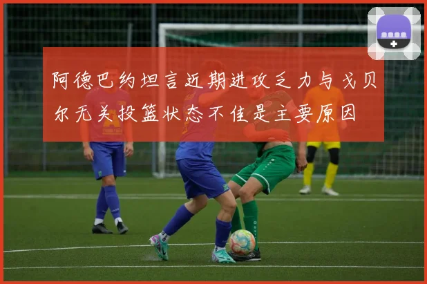 阿德巴约坦言近期进攻乏力与戈贝尔无关投篮状态不佳是主要原因